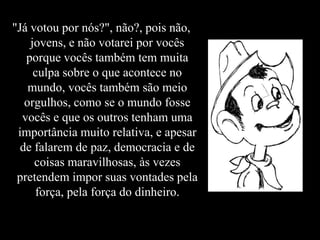 "Já votou por nós?", não?, pois não,
    jovens, e não votarei por vocês
   porque vocês também tem muita
     culpa sobre o que acontece no
    mundo, vocês também são meio
   orgulhos, como se o mundo fosse
  vocês e que os outros tenham uma
 importância muito relativa, e apesar
  de falarem de paz, democracia e de
     coisas maravilhosas, às vezes
 pretendem impor suas vontades pela
     força, pela força do dinheiro.
 