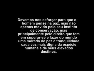 Devemos nos esforçar para que o
  homem pense na paz, mas não
 apenas movido pelo seu instinto
       de conservação, mas
principalmente pelo direito que tem
 em superar-se e fazer do mundo
uma morada de paz e tranquilidade
  cada vez mais digna da espécie
    humana e de seus elevados
            destinos.
 