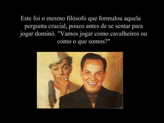 Este foi o mesmo filósofo que formulou aquela
  pergunta crucial, pouco antes de se sentar para
jogar dominó. "Vamos jogar como cavalheiros ou
              como o que somos?"
 