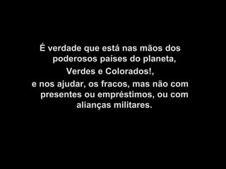 É verdade que está nas mãos dos
     poderosos países do planeta,
        Verdes e Colorados!,
e nos ajudar, os fracos, mas não com
  presentes ou empréstimos, ou com
          alianças militares.
 