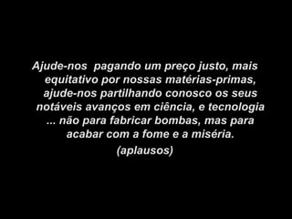 Ajude-nos pagando um preço justo, mais
  equitativo por nossas matérias-primas,
  ajude-nos partilhando conosco os seus
 notáveis ​avanços em ciência, e tecnologia
   ... não para fabricar bombas, mas para
        acabar com a fome e a miséria.
                 (aplausos)
 