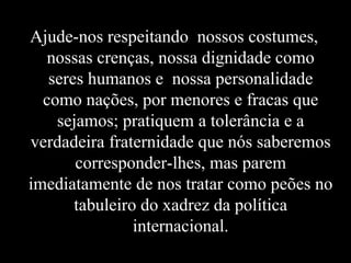 Ajude-nos respeitando nossos costumes,
   nossas crenças, nossa dignidade como
   seres humanos e nossa personalidade
  como nações, por menores e fracas que
    sejamos; pratiquem a tolerância e a
verdadeira fraternidade que nós saberemos
       corresponder-lhes, mas parem
imediatamente de nos tratar como peões no
       tabuleiro do xadrez da política
                internacional.
 