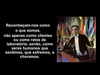 Reconheçam-nos como
       o que somos,
não apenas como clientes
      ou como ratos de
  laboratório, senão, como
     seres humanos que
 sentimos, que sofremos, e
         choramos.
 