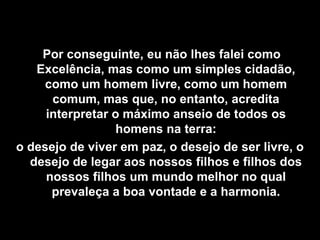 Por conseguinte, eu não lhes falei como
   Excelência, mas como um simples cidadão,
     como um homem livre, como um homem
      comum, mas que, no entanto, acredita
     interpretar o máximo anseio de todos os
                  homens na terra:
o desejo de viver em paz, o desejo de ser livre, o
  desejo de legar aos nossos filhos e filhos dos
     nossos filhos um mundo melhor no qual
      prevaleça a boa vontade e a harmonia.
 