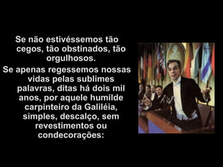 Se não estivéssemos tão
   cegos, tão obstinados, tão
           orgulhosos.
Se apenas regessemos nossas
      vidas pelas sublimes
   palavras, ditas há dois mil
    anos, por aquele humilde
     carpinteiro da Galiléia,
     simples, descalço, sem
        revestimentos ou
         condecorações:
 