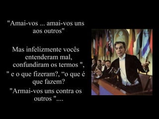 "Amai-vos ... amai-vos uns
       aos outros"

  Mas infelizmente vocês
       entenderam mal,
   confundiram os termos ",
" e o que fizeram?, “o que é
          que fazem?
 "Armai-vos uns contra os
          outros "....
 