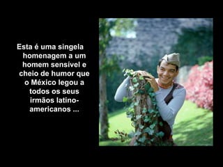 Esta é uma singela
 homenagem a um
 homem sensível e
cheio de humor que
  o México legou a
   todos os seus
   irmãos latino-
   americanos ...
 