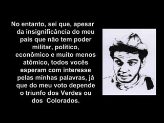 No entanto, sei que, apesar
 da insignificância do meu
  país que não tem poder
       militar, político,
 econômico e muito menos
   atômico, todos vocês
  esperam com interesse
 pelas minhas palavras, já
 que do meu voto depende
  o triunfo dos Verdes ou
       dos Colorados.
 