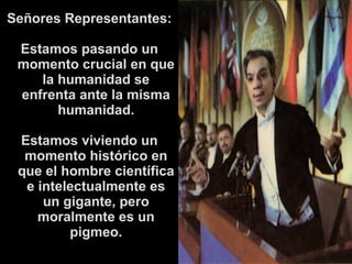 Señores Representantes: 
Estamos pasando un 
momento crucial en que 
la humanidad se 
enfrenta ante la misma 
humanidad. 
Estamos viviendo un 
momento histórico en 
que el hombre científica 
e intelectualmente es 
un gigante, pero 
moralmente es un 
pigmeo. 
 
