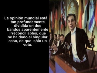 La opinión mundial está 
tan profundamente 
dividida en dos 
bandos aparentemente 
irreconciliables, que 
se ha dado el singular 
caso, de que sólo un 
voto. 
 