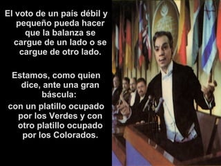 El voto de un país débil y 
pequeño pueda hacer 
que la balanza se 
cargue de un lado o se 
cargue de otro lado. 
Estamos, como quien 
dice, ante una gran 
báscula: 
con un platillo ocupado 
por los Verdes y con 
otro platillo ocupado 
por los Colorados. 
 