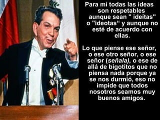 Para mí todas las ideas 
son respetables 
aunque sean " ideítas" 
o "ideotas“ y aunque no 
esté de acuerdo con 
ellas. 
Lo que piense ese señor, 
o ese otro señor, o ese 
señor (señala), o ese de 
allá de bigotitos que no 
piensa nada porque ya 
se nos durmió, eso no 
impide que todos 
nosotros seamos muy 
buenos amigos. 
 