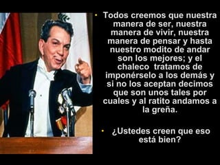 • Todos creemos que nuestra 
manera de ser, nuestra 
manera de vivir, nuestra 
manera de pensar y hasta 
nuestro modito de andar 
son los mejores; y el 
chaleco tratamos de 
imponérselo a los demás y 
si no los aceptan decimos 
que son unos tales por 
cuales y al ratito andamos a 
la greña. 
• ¿Ustedes creen que eso 
está bien? 
 