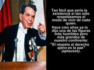Tan fácil que sería la 
existencia si tan sólo 
respetásemos el 
modo de vivir de cada 
quien. 
Hace cien años ya lo 
dijo una de las figuras 
más humildes pero 
más grandes de 
nuestro continente: 
"El respeto al derecho 
ajeno es la paz" 
(aplausos). 
 