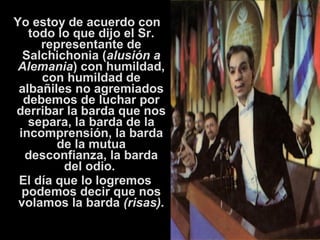 Yo estoy de acuerdo con 
todo lo que dijo el Sr. 
representante de 
Salchichonia (alusión a 
Alemania) con humildad, 
con humildad de 
albañiles no agremiados 
debemos de luchar por 
derribar la barda que nos 
separa, la barda de la 
incomprensión, la barda 
de la mutua 
desconfianza, la barda 
del odio. 
El día que lo logremos 
podemos decir que nos 
volamos la barda (risas). 
 