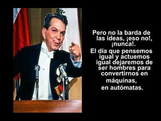 Pero no la barda de 
las ideas, ¡eso no!, 
¡nunca!. 
El día que pensemos 
igual y actuemos 
igual dejaremos de 
ser hombres para 
convertirnos en 
máquinas, 
en autómatas. 
 
