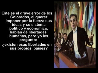 Este es el grave error de los 
Colorados, el querer 
imponer por la fuerza sus 
ideas y su sistema 
político y económico, 
hablan de libertades 
humanas, pero yo les 
pregunto: 
¿existen esas libertades en 
sus propios países? 
 