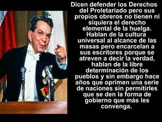 Dicen defender los Derechos 
del Proletariado pero sus 
propios obreros no tienen ni 
siquiera el derecho 
elemental de la huelga. 
Hablan de la cultura 
universal al alcance de las 
masas pero encarcelan a 
sus escritores porque se 
atreven a decir la verdad, 
hablan de la libre 
determinación de los 
pueblos y sin embargo hace 
años que oprimen una serie 
de naciones sin permitirles 
que se den la forma de 
gobierno que más les 
convenga. 
 