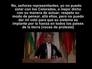 No, señores representantes, yo no puedo 
estar con los Colorados, o mejor dicho 
con su manera de actuar; respeto su 
modo de pensar, allá ellos, pero no puedo 
dar mi voto para que su sistema se 
implante por la fuerza en todos los países 
de la tierra (voces de protesta) 
 