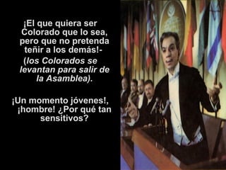 ¡El que quiera ser 
Colorado que lo sea, 
pero que no pretenda 
teñir a los demás!- 
(los Colorados se 
levantan para salir de 
la Asamblea). 
¡Un momento jóvenes!, 
¡hombre! ¿Por qué tan 
sensitivos? 
 