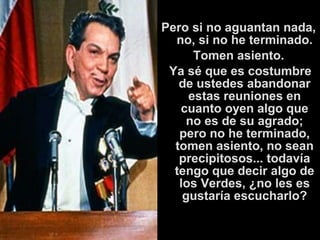 Pero si no aguantan nada, 
no, si no he terminado. 
Tomen asiento. 
Ya sé que es costumbre 
de ustedes abandonar 
estas reuniones en 
cuanto oyen algo que 
no es de su agrado; 
pero no he terminado, 
tomen asiento, no sean 
precipitosos... todavía 
tengo que decir algo de 
los Verdes, ¿no les es 
gustaría escucharlo? 
 