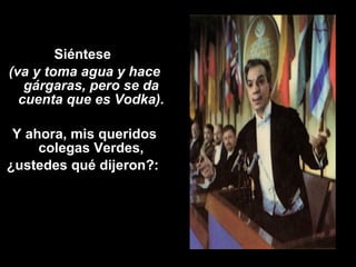 Siéntese 
(va y toma agua y hace 
gárgaras, pero se da 
cuenta que es Vodka). 
Y ahora, mis queridos 
colegas Verdes, 
¿ustedes qué dijeron?: 
 