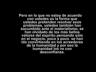 Pero en lo que no estoy de acuerdo 
con ustedes es la forma que 
ustedes pretenden resolver esos 
problemas, ustedes también han 
sucumbido ante el materialismo, se 
han olvidado de los más bellos 
valores del espíritu pensando sólo 
en el negocio, poco a poco se han 
ido convirtiendo en los acreedores 
de la humanidad y por eso la 
humanidad los ve con 
desconfianza. 
 