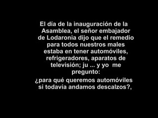El día de la inauguración de la 
Asamblea, el señor embajador 
de Lodaronia dijo que el remedio 
para todos nuestros males 
estaba en tener automóviles, 
refrigeradores, aparatos de 
televisión; ju ... y yo me 
pregunto: 
¿para qué queremos automóviles 
si todavía andamos descalzos?, 
 