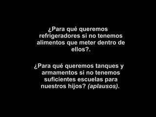 ¿Para qué queremos 
refrigeradores si no tenemos 
alimentos que meter dentro de 
ellos?. 
¿Para qué queremos tanques y 
armamentos si no tenemos 
suficientes escuelas para 
nuestros hijos? (aplausos). 
 