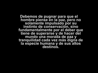 Debemos de pugnar para que el 
hombre piense en la paz, pero no 
solamente impulsado por su 
instinto de conservación, sino 
fundamentalmente por el deber que 
tiene de superarse y de hacer del 
mundo una morada de paz y 
tranquilidad cada vez más digna de 
la especie humana y de sus altos 
destinos. 
 