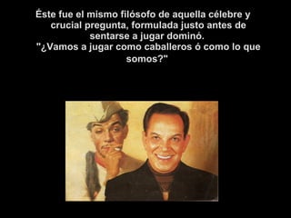 Éste fue el mismo filósofo de aquella célebre y 
crucial pregunta, formulada justo antes de 
sentarse a jugar dominó. 
"¿Vamos a jugar como caballeros ó como lo que 
somos?" 
 