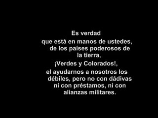 Es verdad 
que está en manos de ustedes, 
de los países poderosos de 
la tierra, 
¡Verdes y Colorados!, 
el ayudarnos a nosotros los 
débiles, pero no con dádivas 
ni con préstamos, ni con 
alianzas militares. 
 