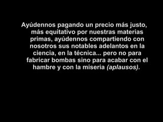 Ayúdennos pagando un precio más justo, 
más equitativo por nuestras materias 
primas, ayúdennos compartiendo con 
nosotros sus notables adelantos en la 
ciencia, en la técnica... pero no para 
fabricar bombas sino para acabar con el 
hambre y con la miseria (aplausos). 
 