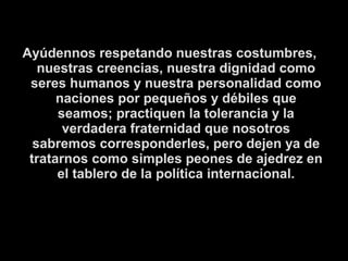 Ayúdennos respetando nuestras costumbres, 
nuestras creencias, nuestra dignidad como 
seres humanos y nuestra personalidad como 
naciones por pequeños y débiles que 
seamos; practiquen la tolerancia y la 
verdadera fraternidad que nosotros 
sabremos corresponderles, pero dejen ya de 
tratarnos como simples peones de ajedrez en 
el tablero de la política internacional. 
 