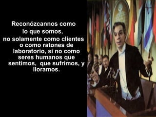 Reconózcannos como 
lo que somos, 
no solamente como clientes 
o como ratones de 
laboratorio, si no como 
seres humanos que 
sentimos, que sufrimos, y 
lloramos. 
 