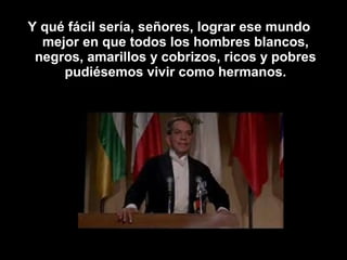 Y qué fácil sería, señores, lograr ese mundo 
mejor en que todos los hombres blancos, 
negros, amarillos y cobrizos, ricos y pobres 
pudiésemos vivir como hermanos. 
 