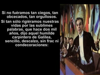 Si no fuéramos tan ciegos, tan 
obcecados, tan orgullosos. 
Si tan sólo rigiéramos nuestras 
vidas por las sublimes 
palabras, que hace dos mil 
años, dijo aquel humilde 
carpintero de Galilea, 
sencillo, descalzo, sin frac ni 
condecoraciones: 
 