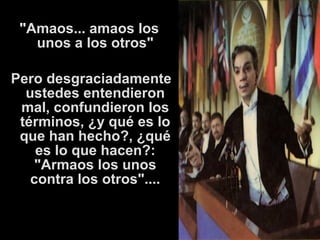 "Amaos... amaos los 
unos a los otros" 
Pero desgraciadamente 
ustedes entendieron 
mal, confundieron los 
términos, ¿y qué es lo 
que han hecho?, ¿qué 
es lo que hacen?: 
"Armaos los unos 
contra los otros".... 
 