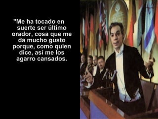 "Me ha tocado en 
suerte ser último 
orador, cosa que me 
da mucho gusto 
porque, como quien 
dice, así me los 
agarro cansados. 
 