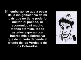 Sin embargo, sé que a pesar 
de la insignificancia de mi 
país que no tiene poderío 
militar, ni político, ni 
económico ni mucho 
menos atómico, todos 
ustedes esperan con 
interés mis palabras ya 
que de mi voto depende el 
triunfo de los Verdes o de 
los Colorados. 
 
