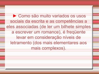 ►   Como são muito variados os usos sociais da escrita e as competências a eles associadas (de ler um bilhete simples a escrever um romance), é freqüente levar em consideração níveis de letramento (dos mais elementares aos mais complexos). 