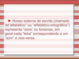 ►   Nosso sistema de escrita (chamado de“alfabético” ou “alfabético-ortográfico”) representa “sons” ou fonemas, em geral cada “letra” correspondendo a um “som” e vice-versa. 