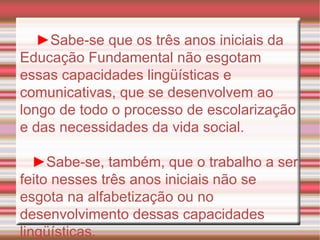 ► Sabe-se que os três anos iniciais da Educação Fundamental não esgotam essas capacidades lingüísticas e comunicativas, que se desenvolvem ao longo de todo o processo de escolarização e das necessidades da vida social. ► Sabe-se, também, que o trabalho a ser feito nesses três anos iniciais não se esgota na alfabetização ou no desenvolvimento dessas capacidades lingüísticas. 