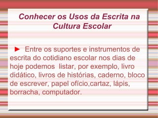Conhecer os Usos da Escrita na Cultura Escolar ►   Entre os suportes e instrumentos de escrita do cotidiano escolar nos dias de hoje podemos  listar, por exemplo, livro didático, livros de histórias, caderno, bloco de escrever, papel ofício,cartaz, lápis, borracha, computador. 