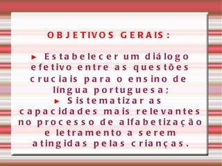 OBJETIVOS GERAIS: ►   Estabelecer um diálogo efetivo entre as questões cruciais para o ensino de  língua portuguesa; ►   Sistematizar as capacidades mais relevantes no processo de alfabetização e letramento a serem atingidas pelas crianças. 