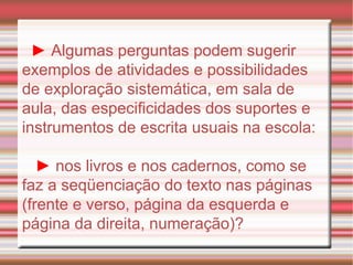 ►   Algumas perguntas podem sugerir exemplos de atividades e possibilidades de exploração sistemática, em sala de aula, das especificidades dos suportes e instrumentos de escrita usuais na escola: ►  nos livros e nos cadernos, como se faz a seqüenciação do texto nas páginas (frente e verso, página da esquerda e página da direita, numeração)? 