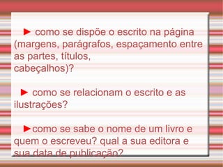 ►   como se dispõe o escrito na página (margens, parágrafos, espaçamento entre as partes, títulos, cabeçalhos)? ►   como se relacionam o escrito e as ilustrações? ► como se sabe o nome de um livro e quem o escreveu? qual a sua editora e sua data de publicação? 