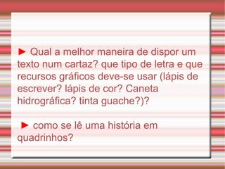 ►   Qual a melhor maneira de dispor um texto num cartaz? que tipo de letra e que recursos gráficos deve-se usar (lápis de escrever? lápis de cor? Caneta hidrográfica? tinta guache?)? ►  como se lê uma história em quadrinhos? 