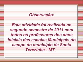 Observação: Esta atividade foi realizada no segundo semestre de 2011 com todos os professores dos anos iniciais das escolas Municipais do campo do município de Santa Terezinha - MT.  