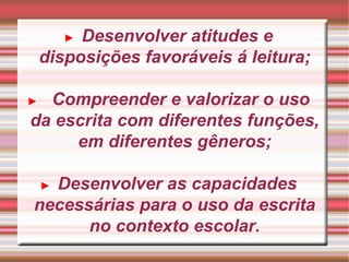 ►   Desenvolver atitudes e disposições favoráveis á leitura; ►   Compreender e valorizar o uso da escrita com diferentes funções, em diferentes gêneros; ►   Desenvolver as capacidades necessárias para o uso da escrita no contexto escolar. 